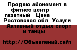 Продаю абонемент в фитнес центр FITRON газетный › Цена ­ 6 000 - Ростовская обл. Услуги » Активный отдых,спорт и танцы   
